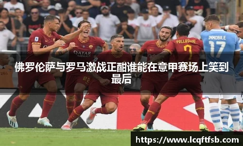 佛罗伦萨与罗马激战正酣谁能在意甲赛场上笑到最后